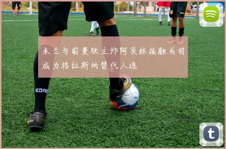 米兰与前曼联主帅阿莫林接触或将成为格拉斯纳替代人选