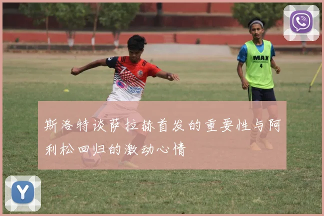 斯洛特谈萨拉赫首发的重要性与阿利松回归的激动心情