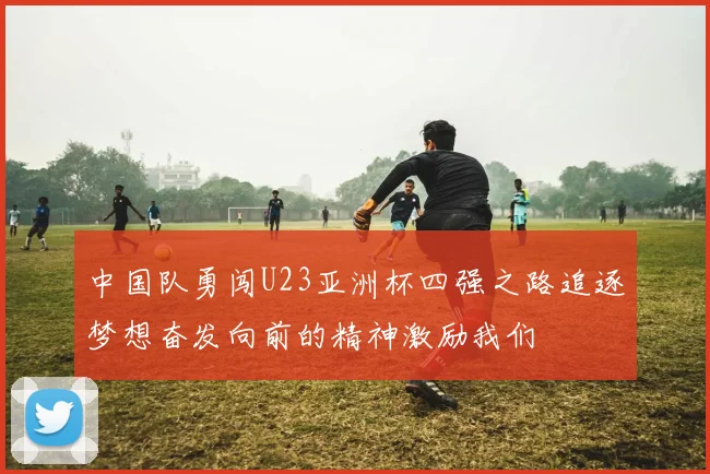 中国队勇闯U23亚洲杯四强之路追逐梦想奋发向前的精神激励我们