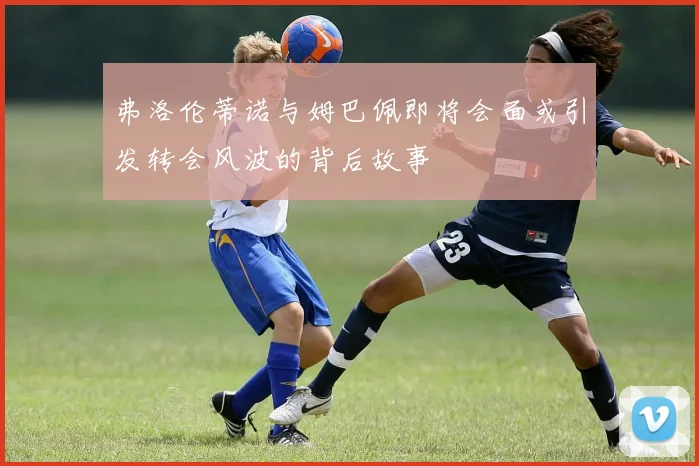 弗洛伦蒂诺与姆巴佩即将会面或引发转会风波的背后故事