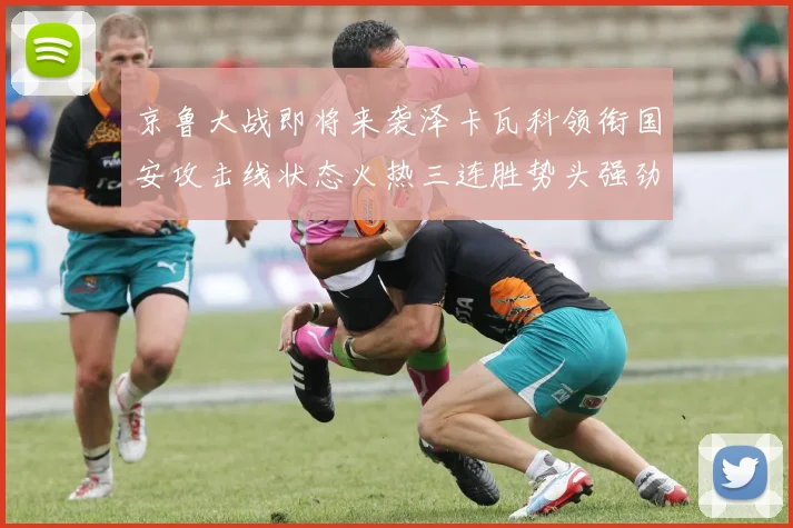京鲁大战即将来袭泽卡瓦科领衔国安攻击线状态火热三连胜势头强劲