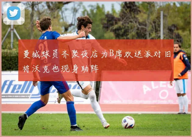 曼城球员齐聚夜店为B席欢送派对旧将沃克也现身助阵