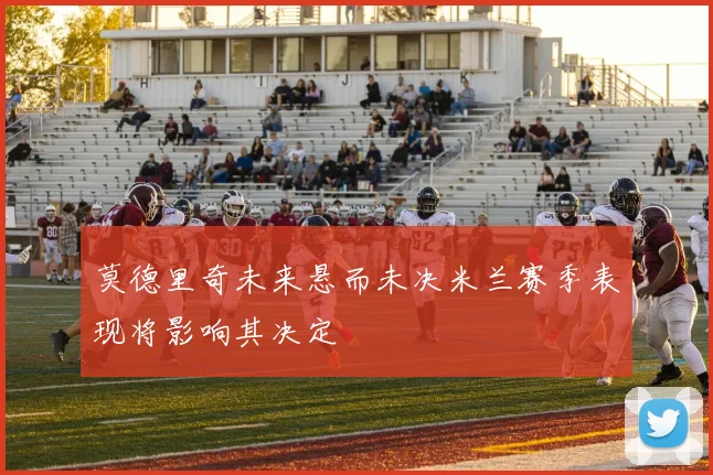 莫德里奇未来悬而未决米兰赛季表现将影响其决定