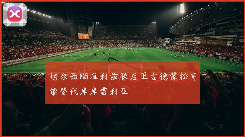 切尔西瞄准利兹联后卫古德蒙松可能替代库库雷利亚
