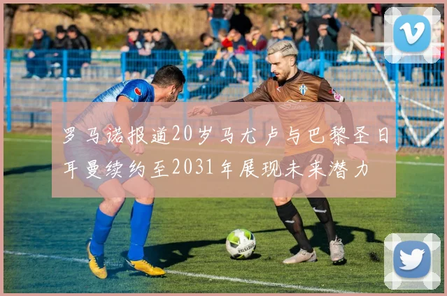 罗马诺报道20岁马尤卢与巴黎圣日耳曼续约至2031年展现未来潜力