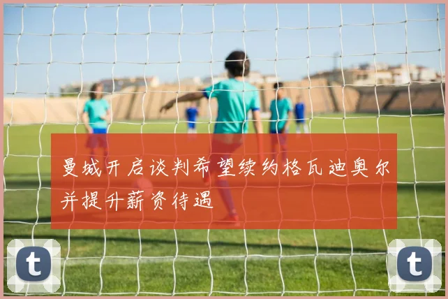 曼城开启谈判希望续约格瓦迪奥尔并提升薪资待遇