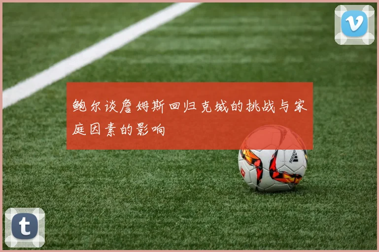 鲍尔谈詹姆斯回归克城的挑战与家庭因素的影响