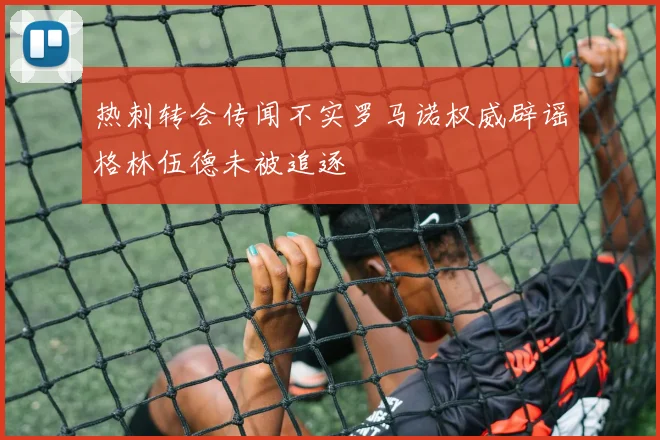 热刺转会传闻不实罗马诺权威辟谣格林伍德未被追逐