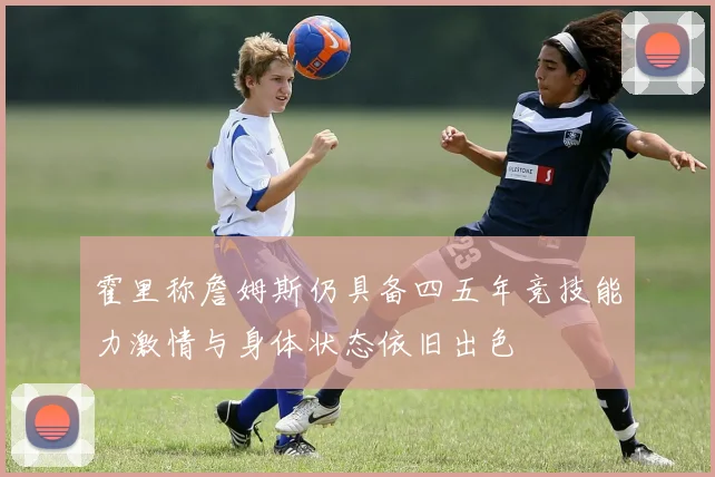 霍里称詹姆斯仍具备四五年竞技能力激情与身体状态依旧出色