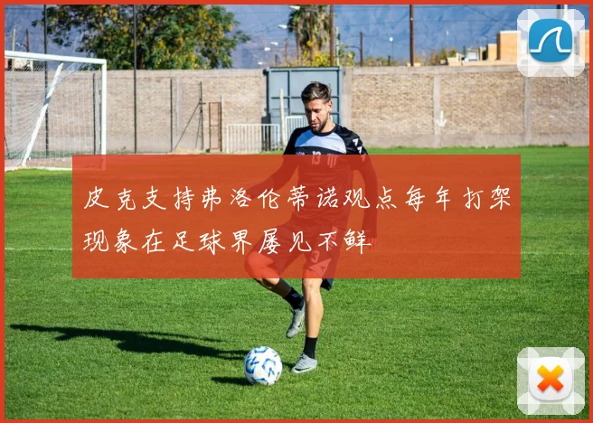 皮克支持弗洛伦蒂诺观点每年打架现象在足球界屡见不鲜