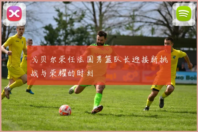 戈贝尔荣任法国男篮队长迎接新挑战与荣耀的时刻