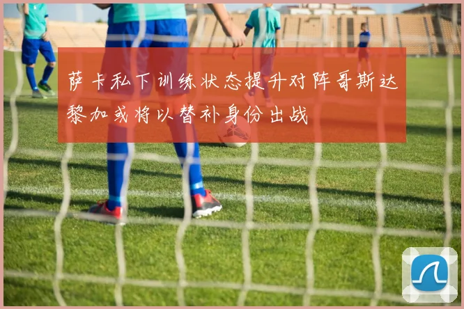 萨卡私下训练状态提升对阵哥斯达黎加或将以替补身份出战