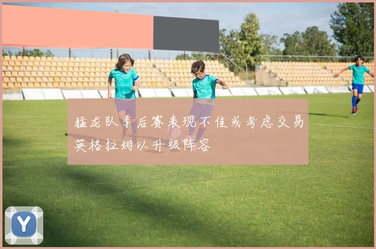 猛龙队季后赛表现不佳或考虑交易英格拉姆以升级阵容