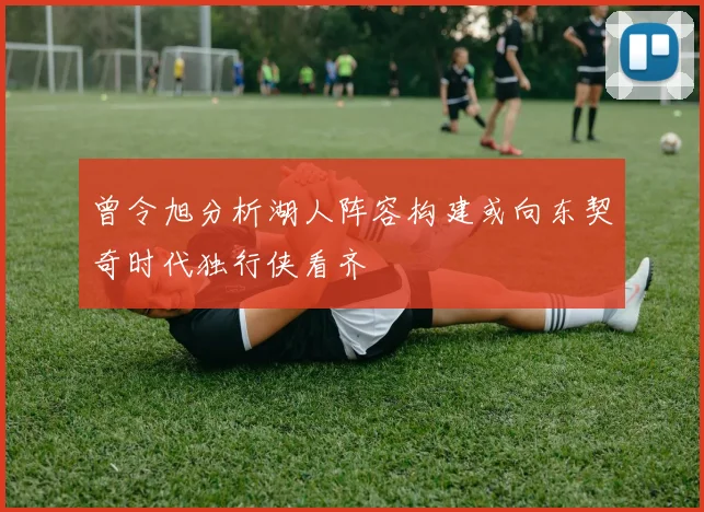 曾令旭分析湖人阵容构建或向东契奇时代独行侠看齐