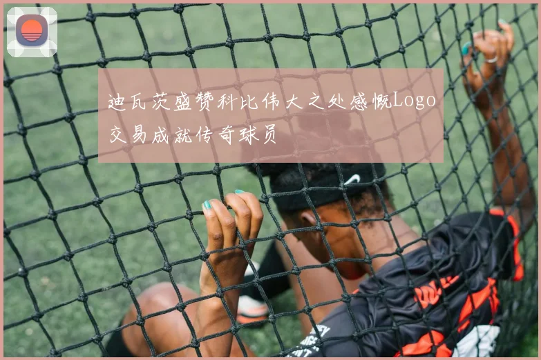 迪瓦茨盛赞科比伟大之处感慨Logo交易成就传奇球员